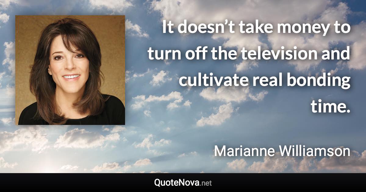 It doesn’t take money to turn off the television and cultivate real bonding time. - Marianne Williamson quote