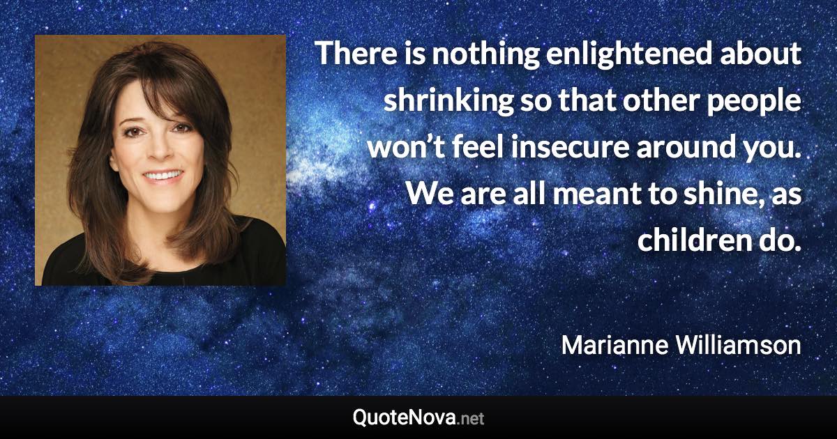There is nothing enlightened about shrinking so that other people won’t feel insecure around you. We are all meant to shine, as children do. - Marianne Williamson quote
