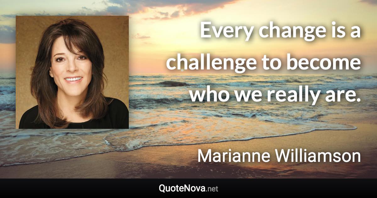 Every change is a challenge to become who we really are. - Marianne Williamson quote