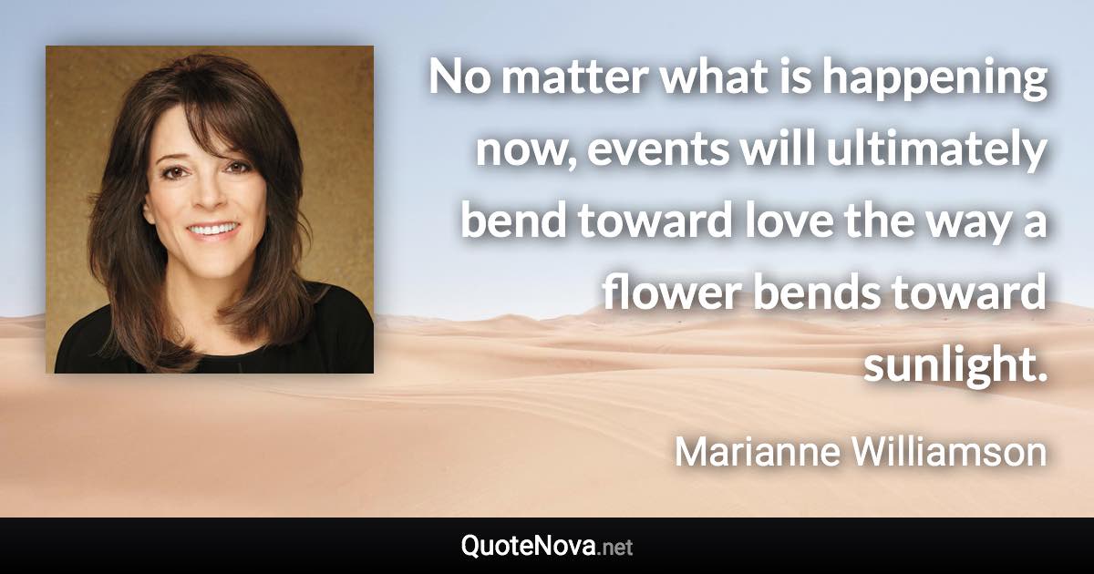 No matter what is happening now, events will ultimately bend toward love the way a flower bends toward sunlight. - Marianne Williamson quote