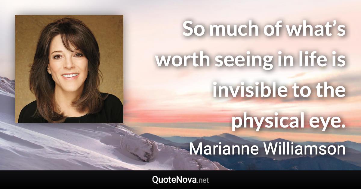 So much of what’s worth seeing in life is invisible to the physical eye. - Marianne Williamson quote