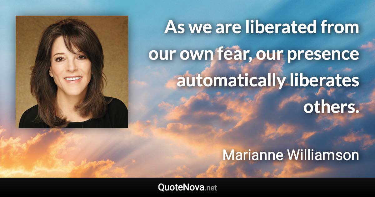 As we are liberated from our own fear, our presence automatically liberates others. - Marianne Williamson quote