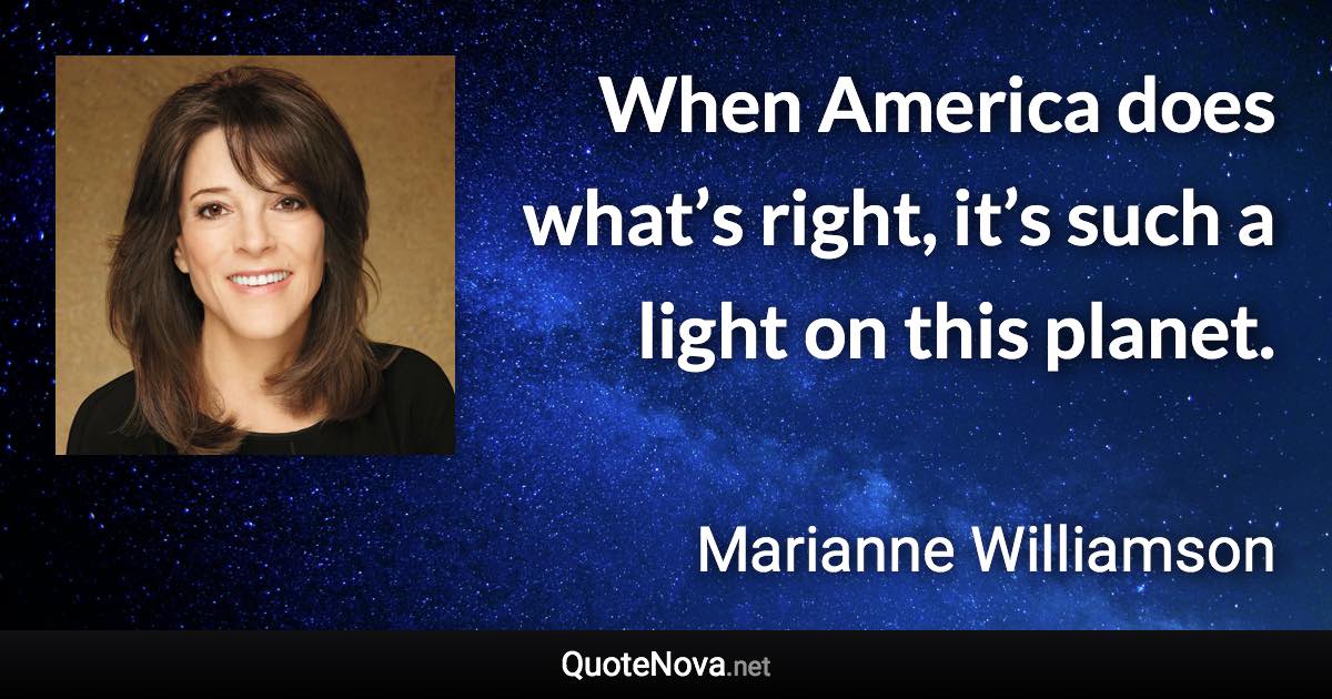 When America does what’s right, it’s such a light on this planet. - Marianne Williamson quote