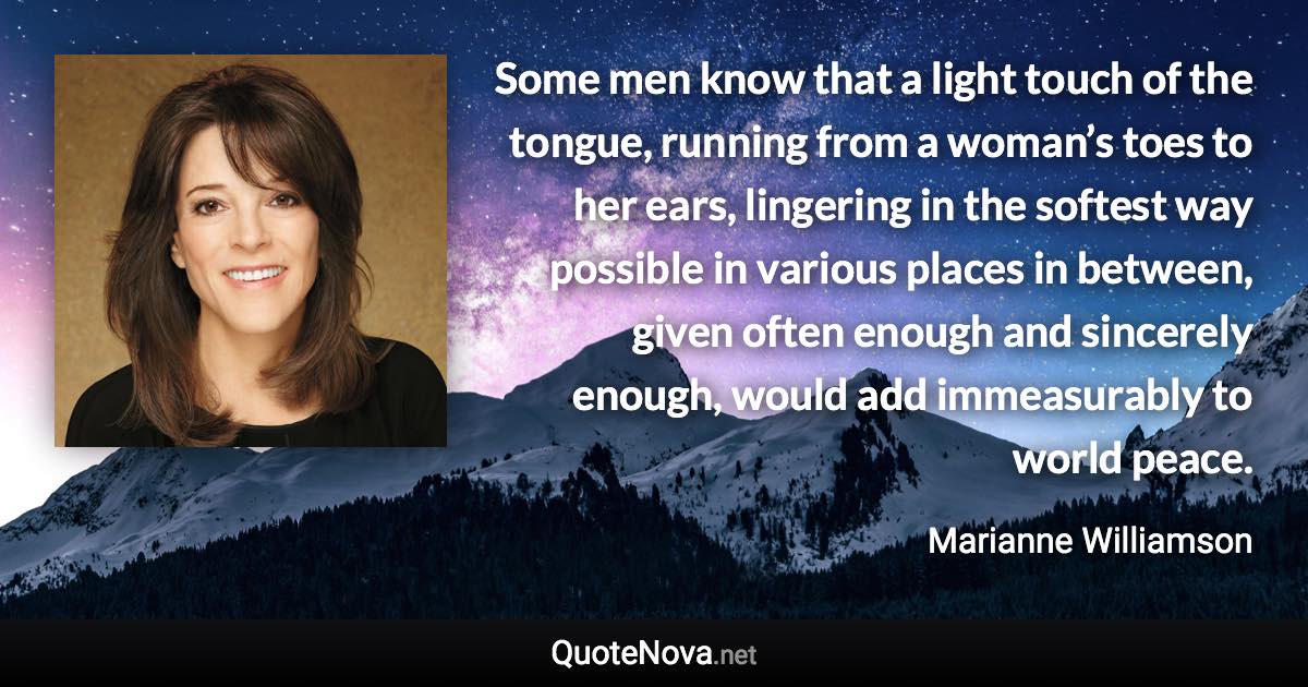 Some men know that a light touch of the tongue, running from a woman’s toes to her ears, lingering in the softest way possible in various places in between, given often enough and sincerely enough, would add immeasurably to world peace. - Marianne Williamson quote