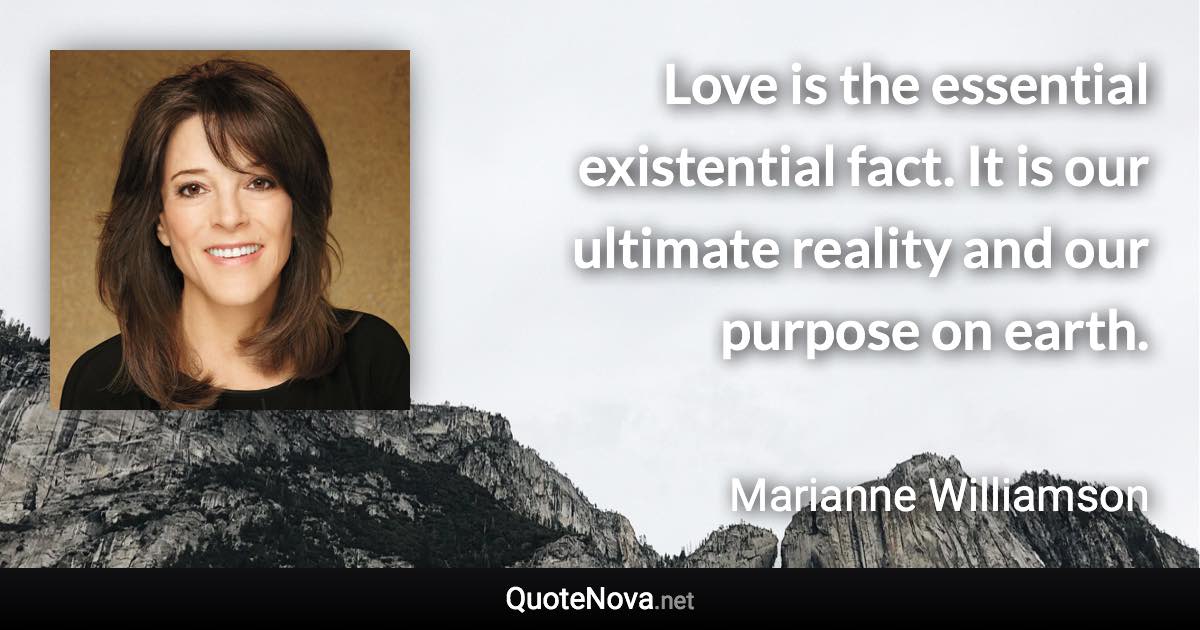 Love is the essential existential fact. It is our ultimate reality and our purpose on earth. - Marianne Williamson quote