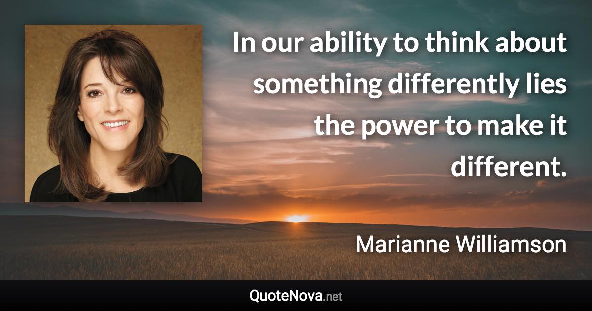 In our ability to think about something differently lies the power to make it different. - Marianne Williamson quote