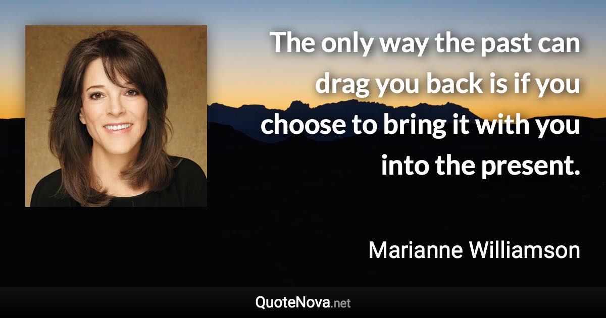 The only way the past can drag you back is if you choose to bring it with you into the present. - Marianne Williamson quote