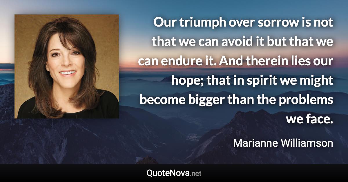 Our triumph over sorrow is not that we can avoid it but that we can endure it. And therein lies our hope; that in spirit we might become bigger than the problems we face. - Marianne Williamson quote