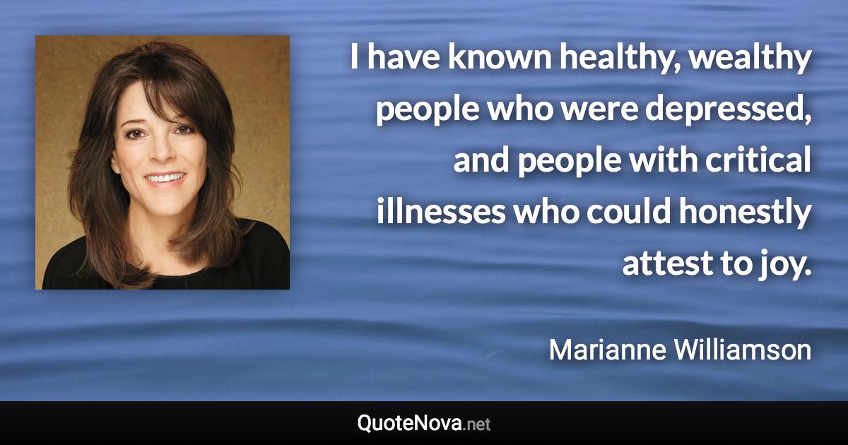 I have known healthy, wealthy people who were depressed, and people with critical illnesses who could honestly attest to joy. - Marianne Williamson quote