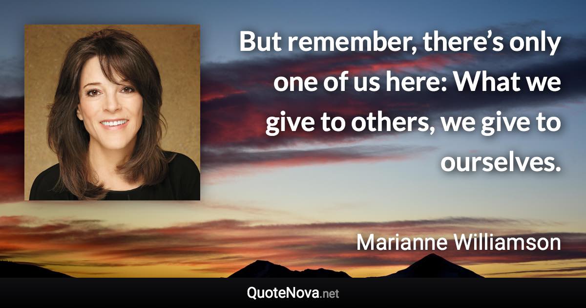 But remember, there’s only one of us here: What we give to others, we give to ourselves. - Marianne Williamson quote