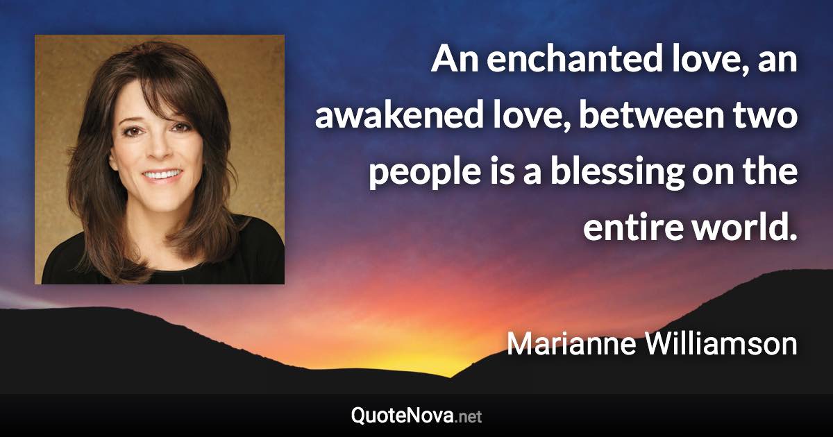 An enchanted love, an awakened love, between two people is a blessing on the entire world. - Marianne Williamson quote