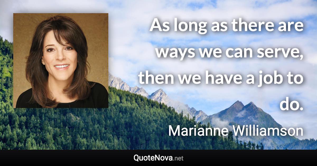 As long as there are ways we can serve, then we have a job to do. - Marianne Williamson quote