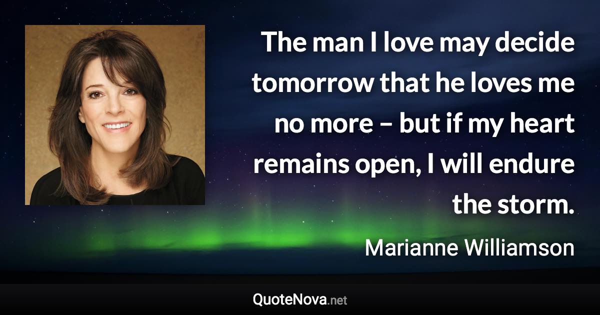 The man I love may decide tomorrow that he loves me no more – but if my heart remains open, I will endure the storm. - Marianne Williamson quote