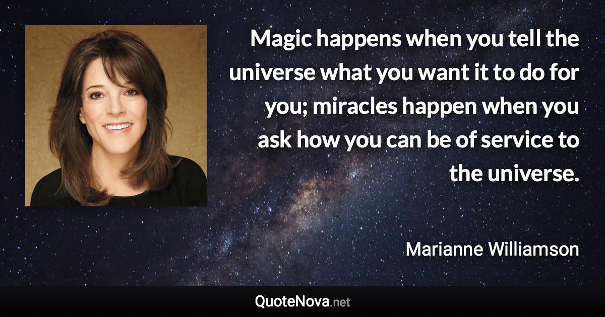 Magic happens when you tell the universe what you want it to do for you; miracles happen when you ask how you can be of service to the universe. - Marianne Williamson quote