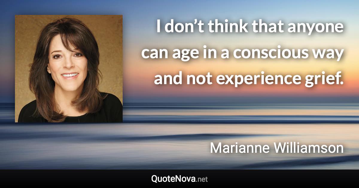 I don’t think that anyone can age in a conscious way and not experience grief. - Marianne Williamson quote