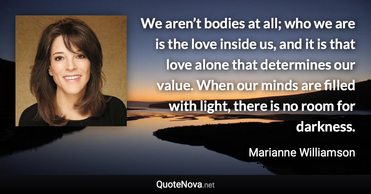 We aren’t bodies at all; who we are is the love inside us, and it is that love alone that determines our value. When our minds are filled with light, there is no room for darkness. - Marianne Williamson quote