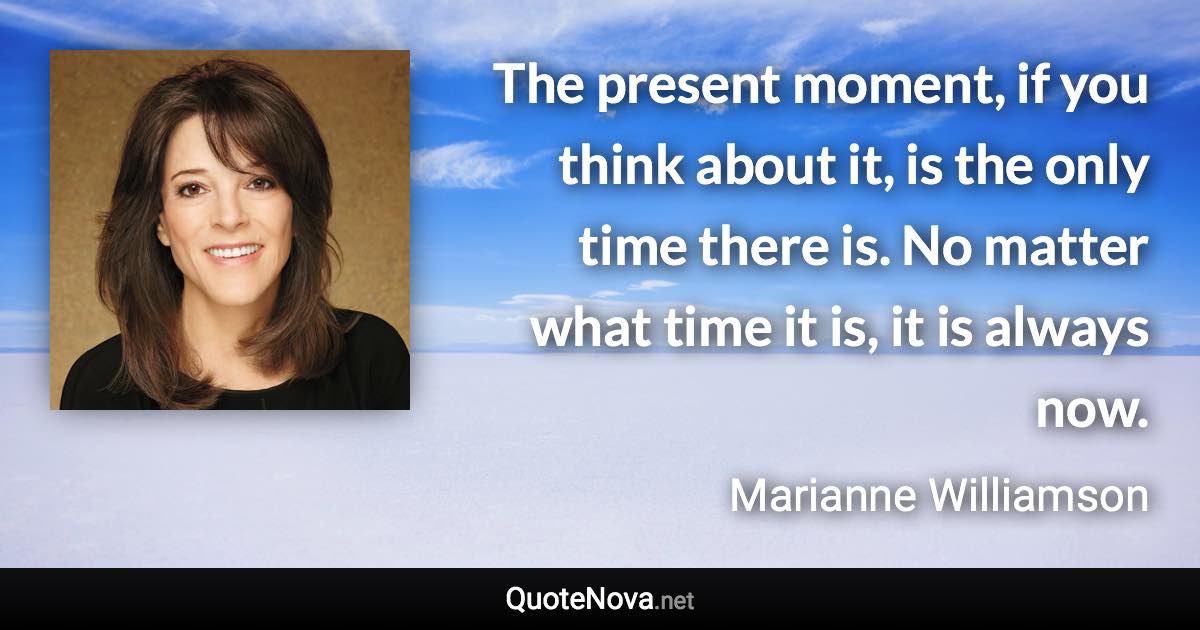 The present moment, if you think about it, is the only time there is. No matter what time it is, it is always now. - Marianne Williamson quote