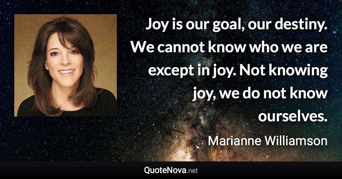 Joy is our goal, our destiny. We cannot know who we are except in joy. Not knowing joy, we do not know ourselves. - Marianne Williamson quote