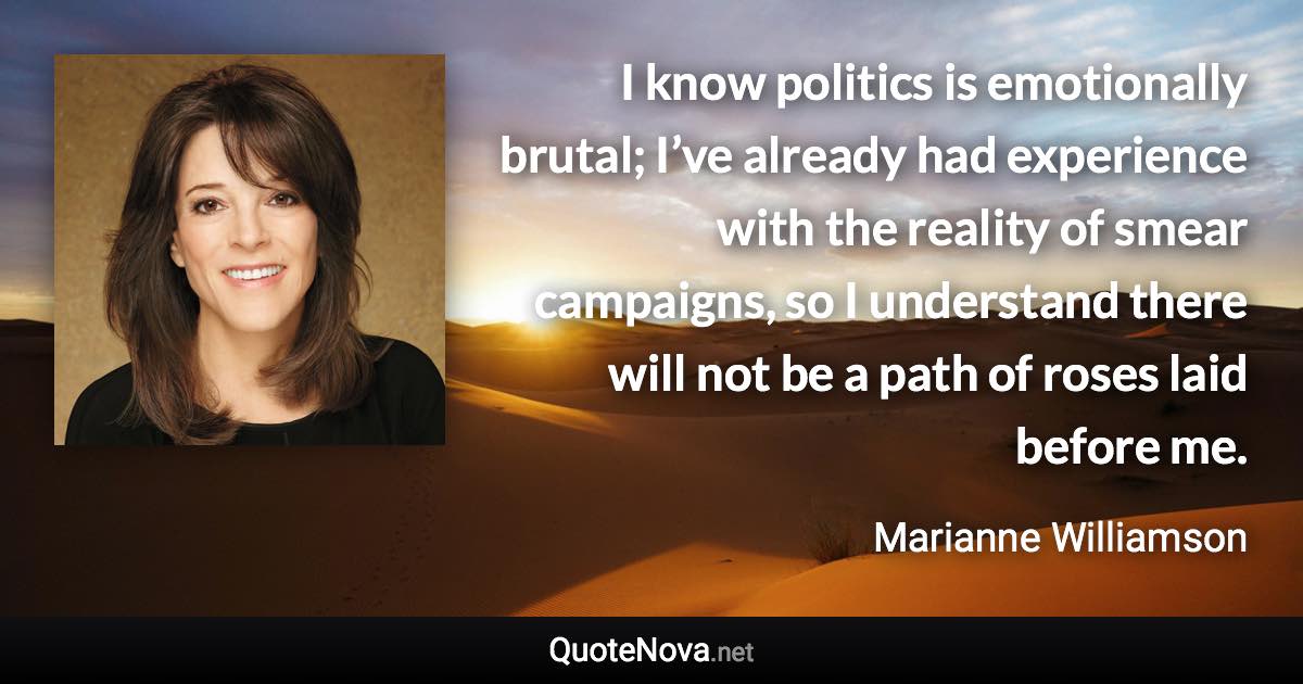 I know politics is emotionally brutal; I’ve already had experience with the reality of smear campaigns, so I understand there will not be a path of roses laid before me. - Marianne Williamson quote