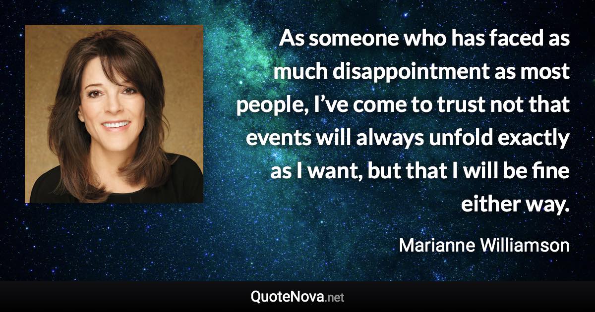 As someone who has faced as much disappointment as most people, I’ve come to trust not that events will always unfold exactly as I want, but that I will be fine either way. - Marianne Williamson quote