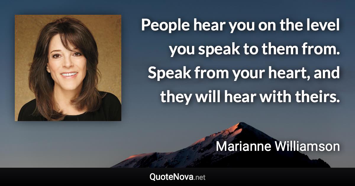 People hear you on the level you speak to them from. Speak from your heart, and they will hear with theirs. - Marianne Williamson quote