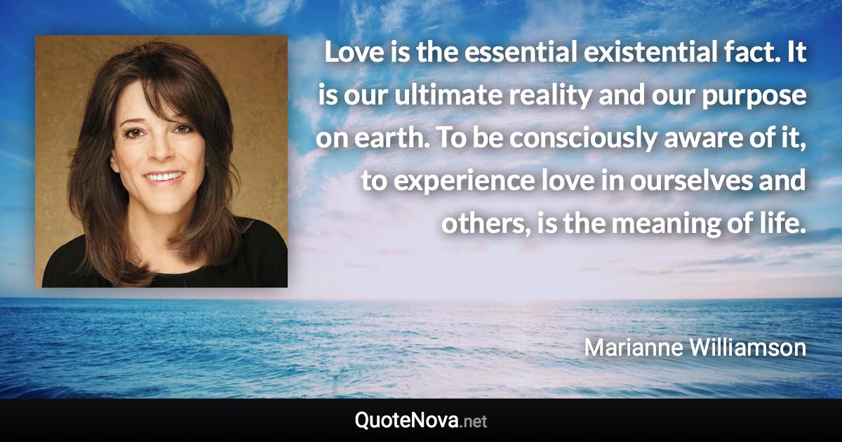 Love is the essential existential fact. It is our ultimate reality and our purpose on earth. To be consciously aware of it, to experience love in ourselves and others, is the meaning of life. - Marianne Williamson quote