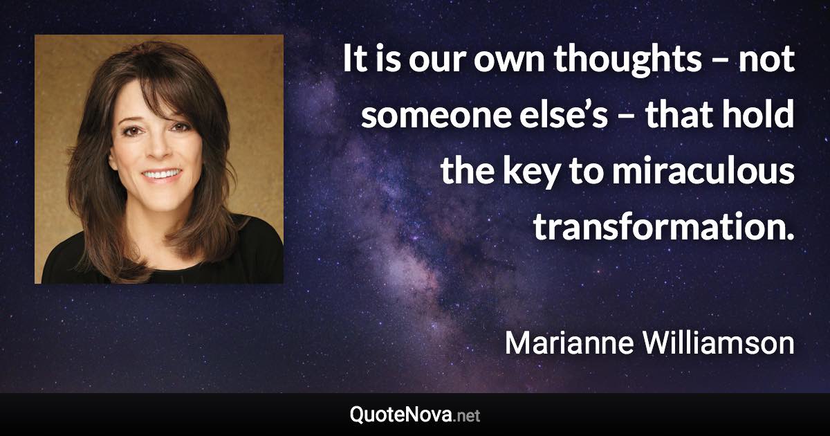 It is our own thoughts – not someone else’s – that hold the key to miraculous transformation. - Marianne Williamson quote