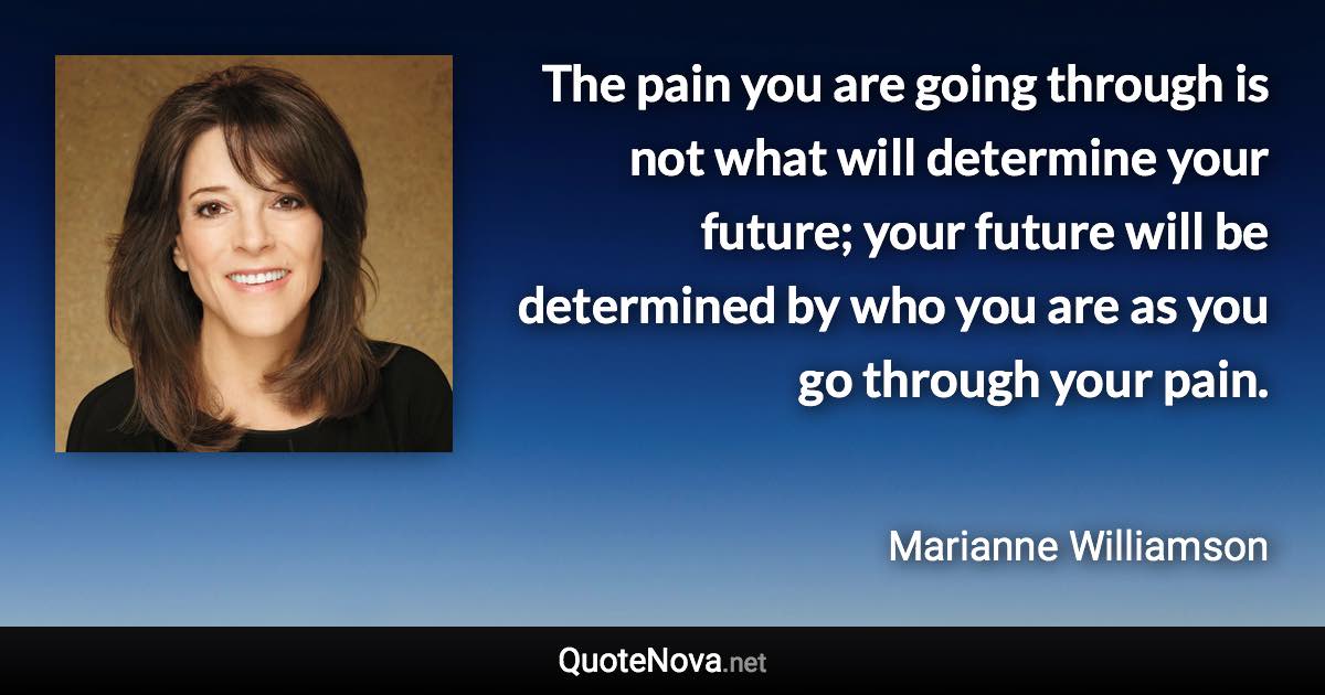 The pain you are going through is not what will determine your future; your future will be determined by who you are as you go through your pain. - Marianne Williamson quote