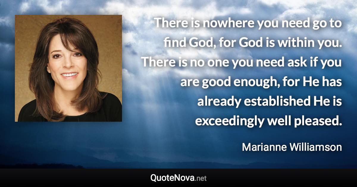 There is nowhere you need go to find God, for God is within you. There is no one you need ask if you are good enough, for He has already established He is exceedingly well pleased. - Marianne Williamson quote