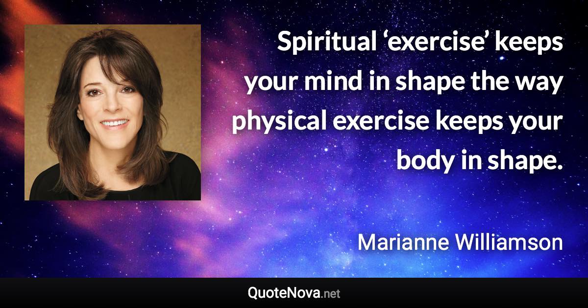 Spiritual ‘exercise’ keeps your mind in shape the way physical exercise keeps your body in shape. - Marianne Williamson quote