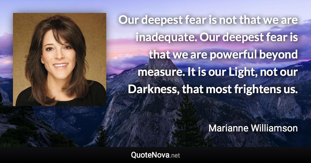 Our deepest fear is not that we are inadequate. Our deepest fear is that we are powerful beyond measure. It is our Light, not our Darkness, that most frightens us. - Marianne Williamson quote