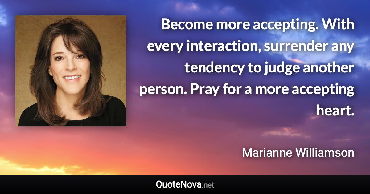 Become more accepting. With every interaction, surrender any tendency to judge another person. Pray for a more accepting heart. - Marianne Williamson quote