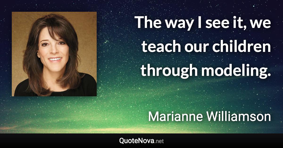 The way I see it, we teach our children through modeling. - Marianne Williamson quote