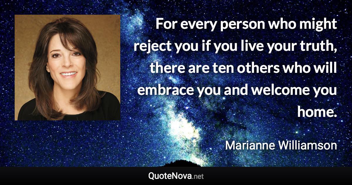 For every person who might reject you if you live your truth, there are ten others who will embrace you and welcome you home. - Marianne Williamson quote