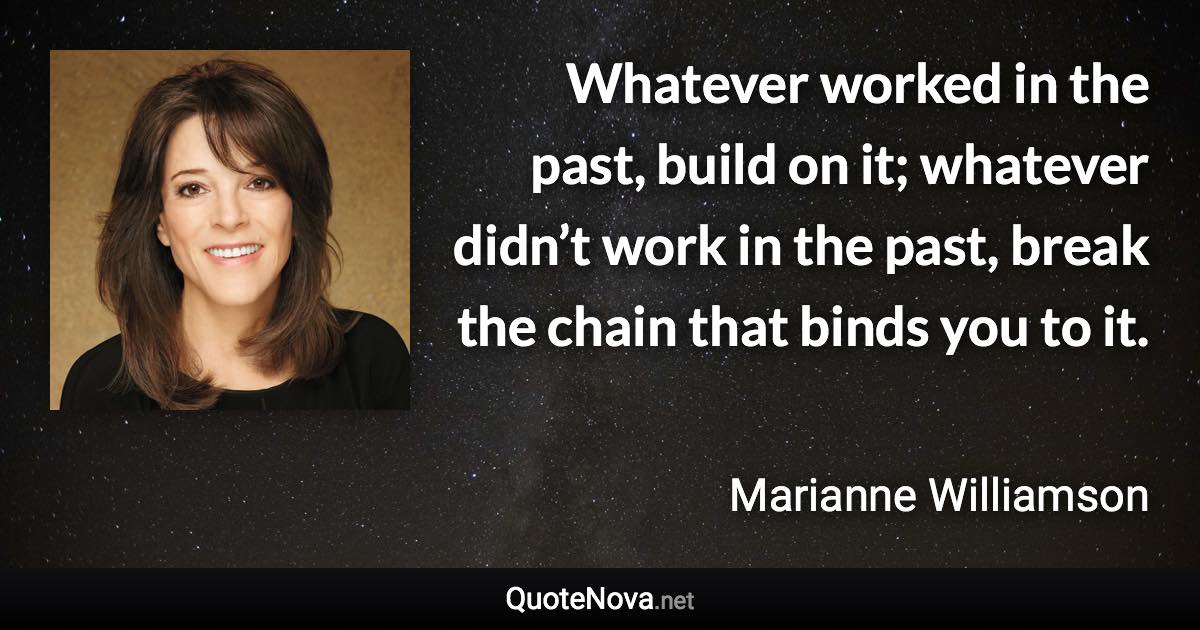 Whatever worked in the past, build on it; whatever didn’t work in the past, break the chain that binds you to it. - Marianne Williamson quote