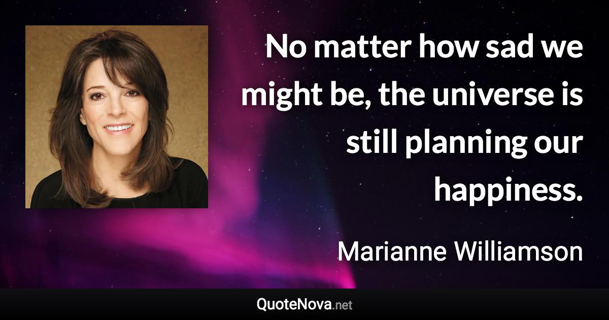 No matter how sad we might be, the universe is still planning our happiness. - Marianne Williamson quote