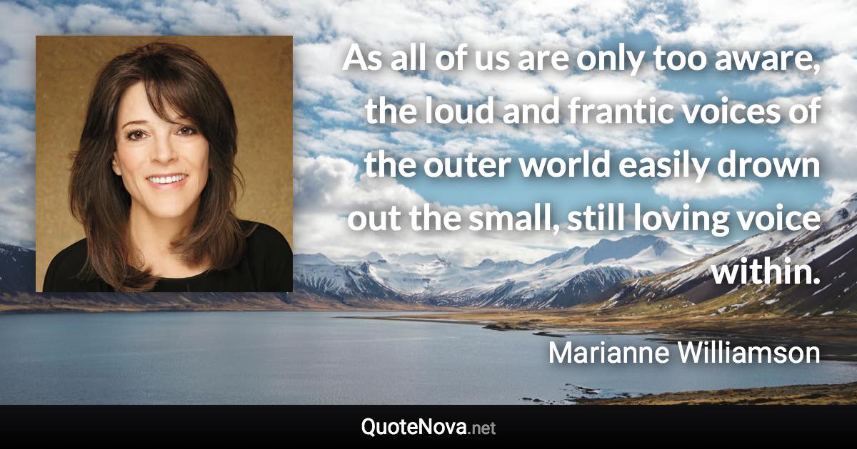 As all of us are only too aware, the loud and frantic voices of the outer world easily drown out the small, still loving voice within. - Marianne Williamson quote