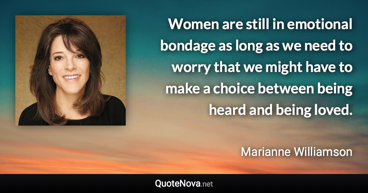 Women are still in emotional bondage as long as we need to worry that we might have to make a choice between being heard and being loved. - Marianne Williamson quote