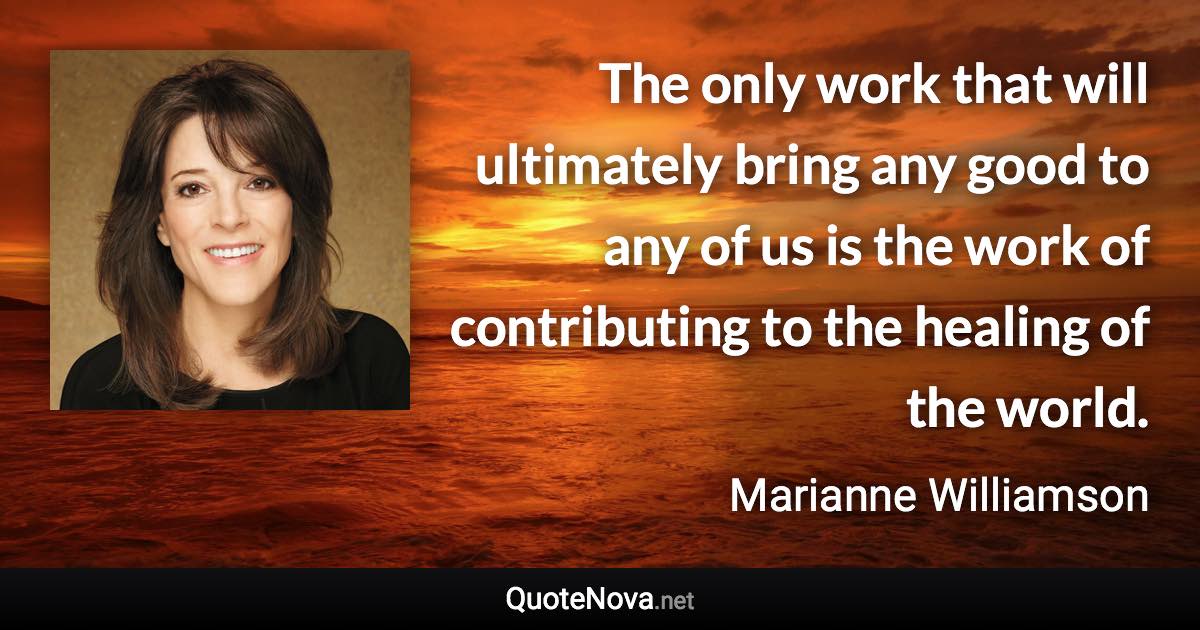 The only work that will ultimately bring any good to any of us is the work of contributing to the healing of the world. - Marianne Williamson quote