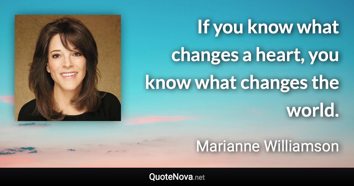 If you know what changes a heart, you know what changes the world. - Marianne Williamson quote