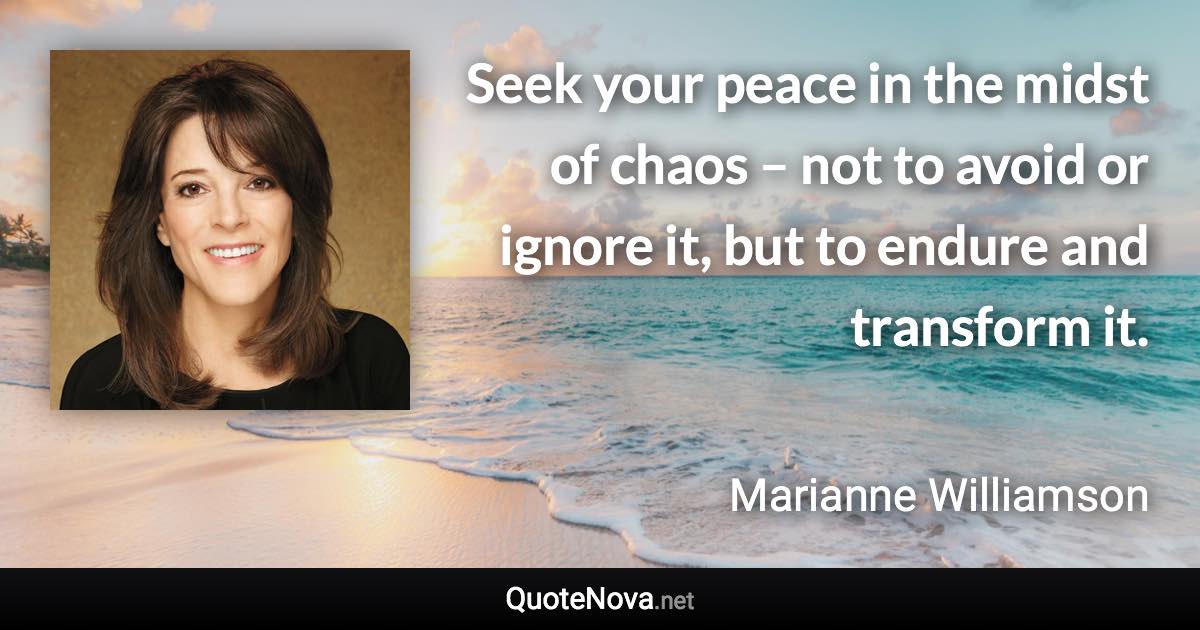 Seek your peace in the midst of chaos – not to avoid or ignore it, but to endure and transform it. - Marianne Williamson quote