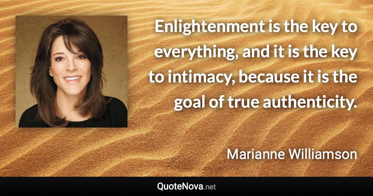 Enlightenment is the key to everything, and it is the key to intimacy, because it is the goal of true authenticity. - Marianne Williamson quote