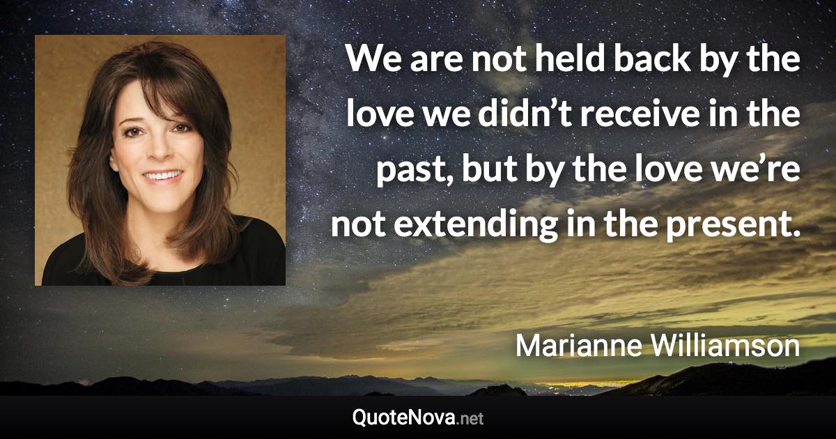 We are not held back by the love we didn’t receive in the past, but by the love we’re not extending in the present. - Marianne Williamson quote