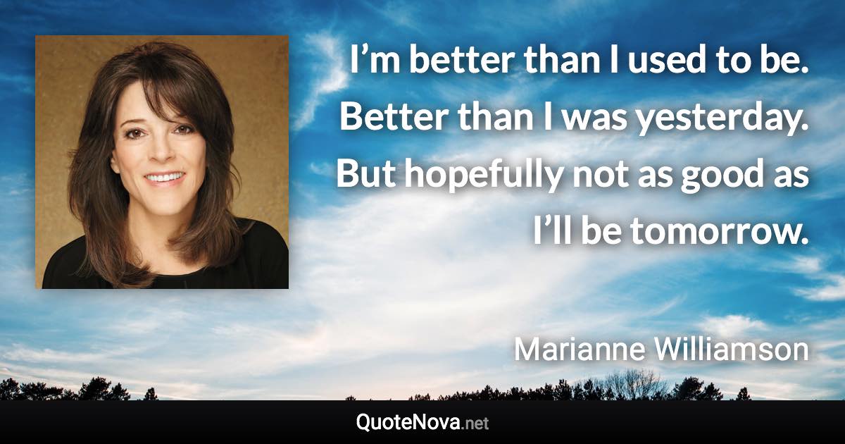 I’m better than I used to be. Better than I was yesterday. But hopefully not as good as I’ll be tomorrow. - Marianne Williamson quote