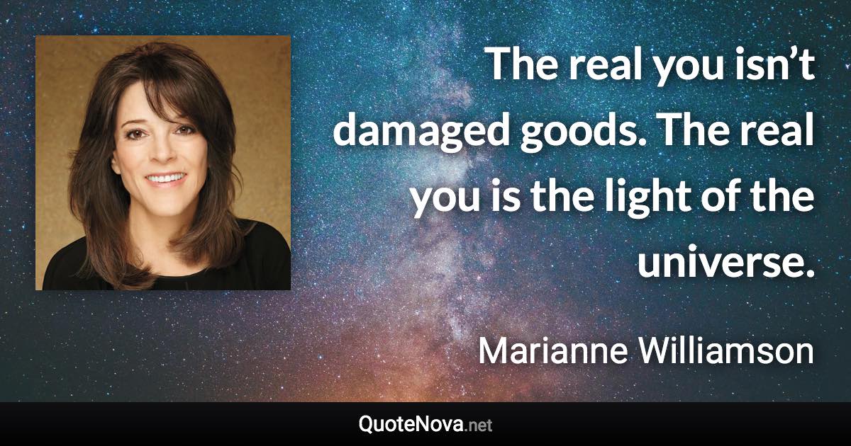The real you isn’t damaged goods. The real you is the light of the universe. - Marianne Williamson quote