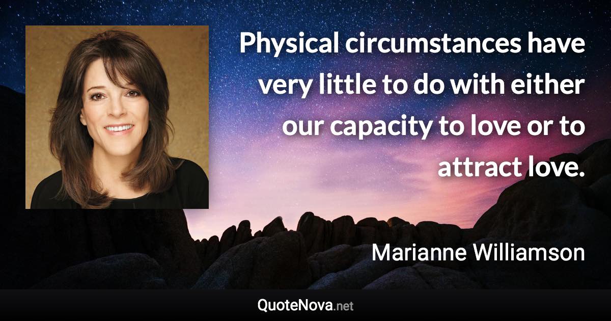 Physical circumstances have very little to do with either our capacity to love or to attract love. - Marianne Williamson quote