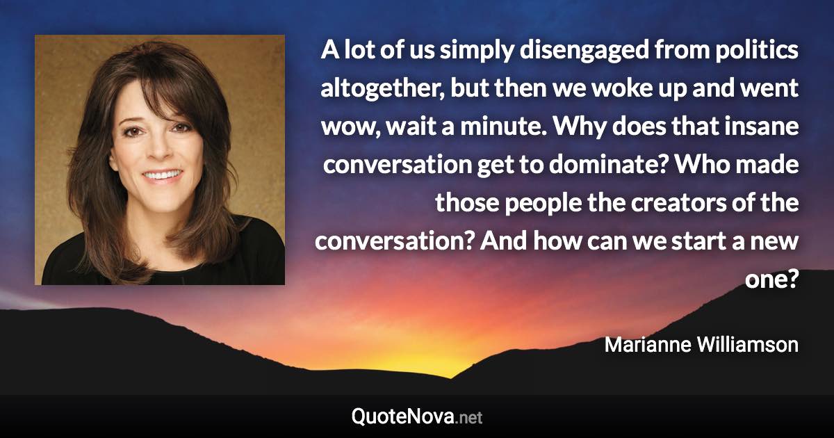 A lot of us simply disengaged from politics altogether, but then we woke up and went wow, wait a minute. Why does that insane conversation get to dominate? Who made those people the creators of the conversation? And how can we start a new one? - Marianne Williamson quote