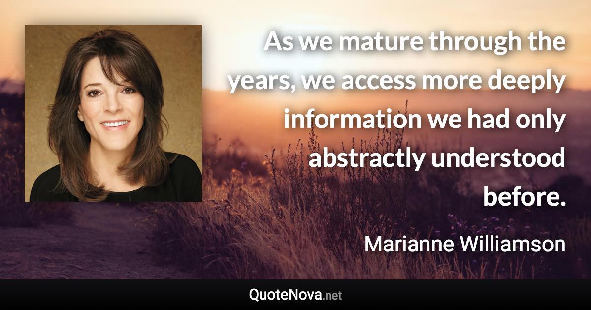 As we mature through the years, we access more deeply information we had only abstractly understood before. - Marianne Williamson quote
