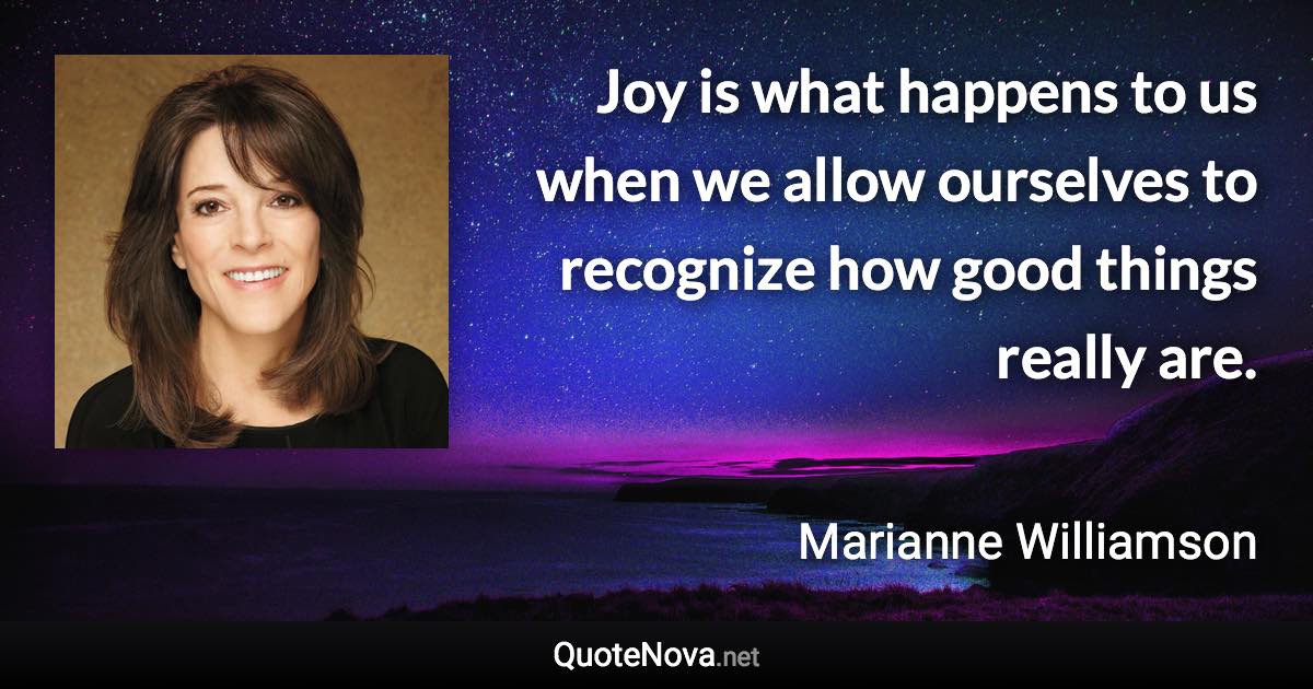 Joy is what happens to us when we allow ourselves to recognize how good things really are. - Marianne Williamson quote