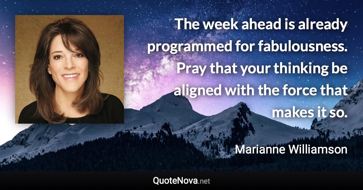 The week ahead is already programmed for fabulousness. Pray that your thinking be aligned with the force that makes it so. - Marianne Williamson quote